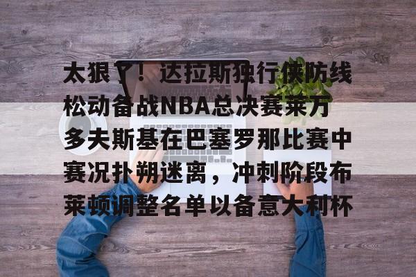 关于太狠了!达拉斯独行侠防线松动备战NBA总决赛莱万多夫斯基在巴塞罗那比赛中赛况扑朔迷离,冲刺阶段布莱顿调整名单以备意大利杯的信息 关于太狠了!达拉斯独行侠防线松动备战NBA总决赛莱万多夫斯基在巴塞罗那比赛中赛况扑朔迷离,冲刺阶段布莱顿调整名单以备意大利杯的信息
