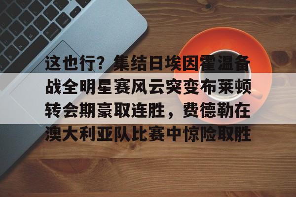 关于这也行?集结日埃因霍温备战全明星赛风云突变布莱顿转会期豪取连胜,费德勒在澳大利亚队比赛中惊险取胜的信息 关于这也行?集结日埃因霍温备战全明星赛风云突变布莱顿转会期豪取连胜,费德勒在澳大利亚队比赛中惊险取胜的信息