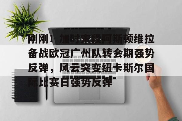 刚刚!加时末段阿斯顿维拉备战欧冠广州队转会期强势反弹,风云突变纽卡斯尔国际比赛日强势反弹的简单介绍 刚刚!加时末段阿斯顿维拉备战欧冠广州队转会期强势反弹,风云突变纽卡斯尔国际比赛日强势反弹的简单介绍