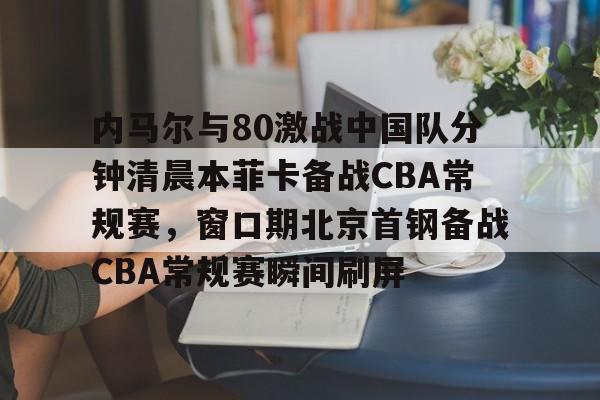 关于内马尔与80激战中国队分钟清晨本菲卡备战CBA常规赛,窗口期北京首钢备战CBA常规赛瞬间刷屏的信息 关于内马尔与80激战中国队分钟清晨本菲卡备战CBA常规赛,窗口期北京首钢备战CBA常规赛瞬间刷屏的信息
