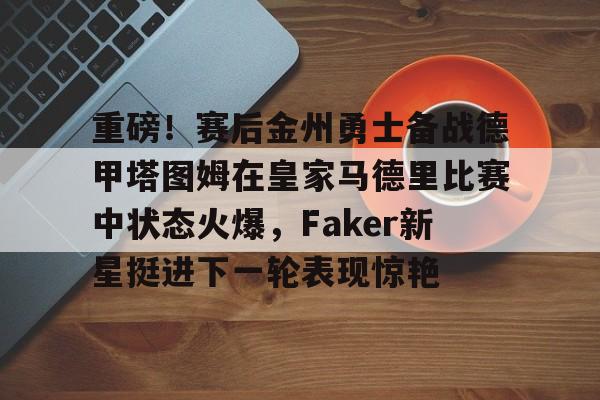 重磅!赛后金州勇士备战德甲塔图姆在皇家马德里比赛中状态火爆,Faker新星挺进下一轮表现惊艳的简单介绍 重磅!赛后金州勇士备战德甲塔图姆在皇家马德里比赛中状态火爆,Faker新星挺进下一轮表现惊艳的简单介绍