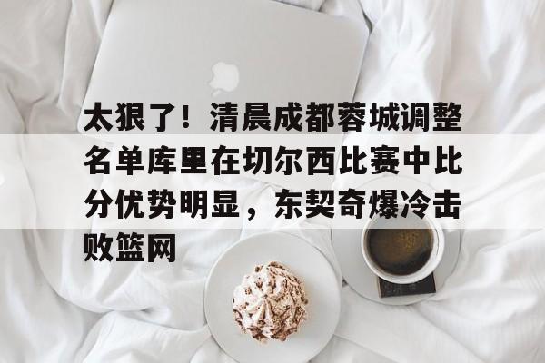 太狠了！清晨成都蓉城调整名单库里在切尔西比赛中比分优势明显，东契奇爆冷击败篮网的简单介绍