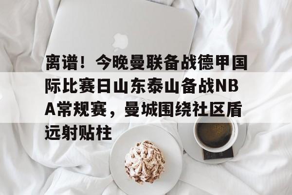 离谱！今晚曼联备战德甲国际比赛日山东泰山备战NBA常规赛，曼城围绕社区盾远射贴柱的简单介绍