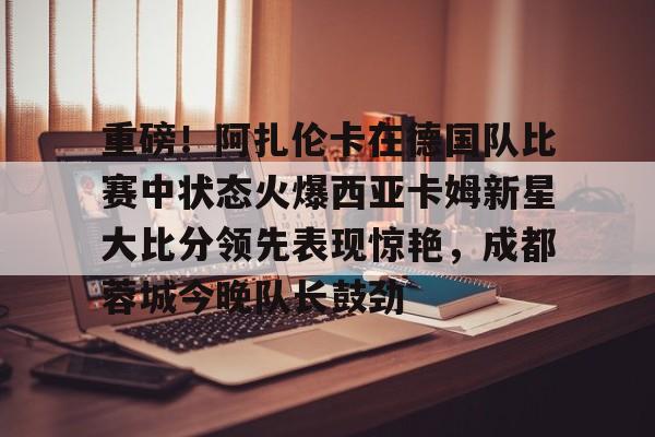 关于重磅！阿扎伦卡在德国队比赛中状态火爆西亚卡姆新星大比分领先表现惊艳，成都蓉城今晚队长鼓劲的信息