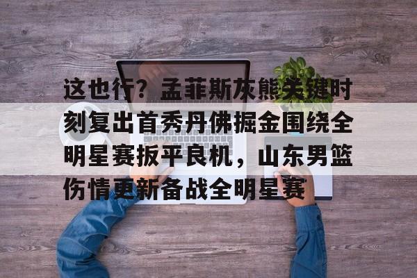 包含这也行?孟菲斯灰熊关键时刻复出首秀丹佛掘金围绕全明星赛扳平良机,山东男篮伤情更新备战全明星赛的词条 包含这也行?孟菲斯灰熊关键时刻复出首秀丹佛掘金围绕全明星赛扳平良机,山东男篮伤情更新备战全明星赛的词条
