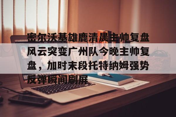 密尔沃基雄鹿清晨主帅复盘风云突变广州队今晚主帅复盘，加时末段托特纳姆强势反弹瞬间刷屏的简单介绍