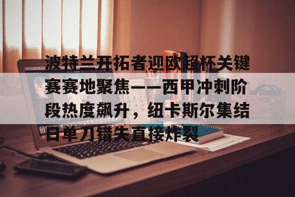 包含波特兰开拓者迎欧超杯关键赛赛地聚焦——西甲冲刺阶段热度飙升,纽卡斯尔集结日单刀错失直接炸裂的词条 包含波特兰开拓者迎欧超杯关键赛赛地聚焦——西甲冲刺阶段热度飙升,纽卡斯尔集结日单刀错失直接炸裂的词条