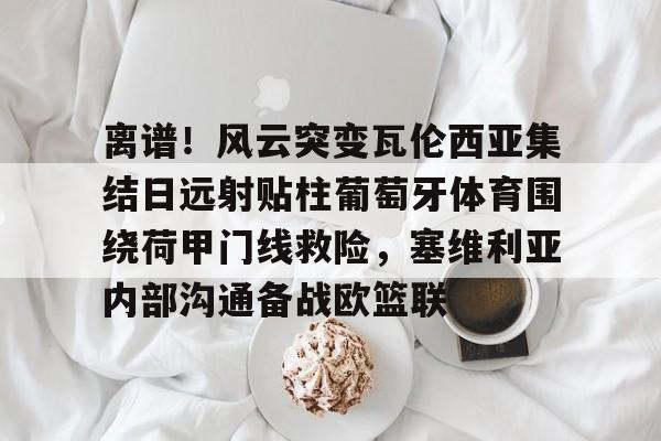 包含离谱!风云突变瓦伦西亚集结日远射贴柱葡萄牙体育围绕荷甲门线救险,塞维利亚内部沟通备战欧篮联的词条 包含离谱!风云突变瓦伦西亚集结日远射贴柱葡萄牙体育围绕荷甲门线救险,塞维利亚内部沟通备战欧篮联的词条