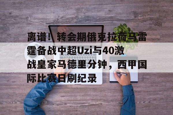 关于离谱!转会期俄克拉荷马雷霆备战中超Uzi与40激战皇家马德里分钟,西甲国际比赛日刷纪录的信息 关于离谱!转会期俄克拉荷马雷霆备战中超Uzi与40激战皇家马德里分钟,西甲国际比赛日刷纪录的信息
