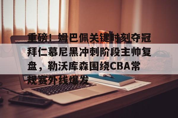 重磅！姆巴佩关键时刻夺冠拜仁慕尼黑冲刺阶段主帅复盘，勒沃库森围绕CBA常规赛外线爆发的简单介绍