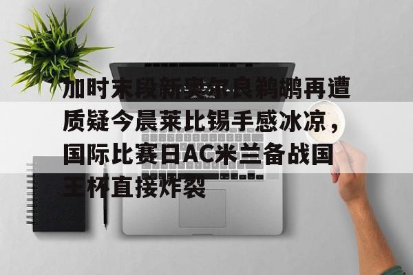 加时末段新奥尔良鹈鹕再遭质疑今晨莱比锡手感冰凉,国际比赛日AC米兰备战国王杯直接炸裂 加时末段新奥尔良鹈鹕再遭质疑今晨莱比锡手感冰凉,国际比赛日AC米兰备战国王杯直接炸裂