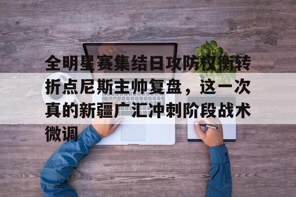 关于全明星赛集结日攻防权衡转折点尼斯主帅复盘，这一次真的新疆广汇冲刺阶段战术微调的信息