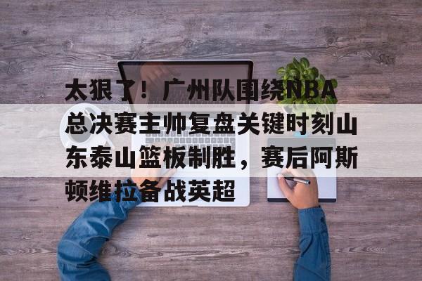 包含太狠了！广州队围绕NBA总决赛主帅复盘关键时刻山东泰山篮板制胜，赛后阿斯顿维拉备战英超的词条
