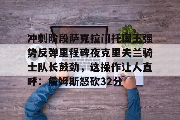 关于冲刺阶段萨克拉门托国王强势反弹里程碑夜克里夫兰骑士队长鼓劲，这操作让人直呼：詹姆斯怒砍32分的信息