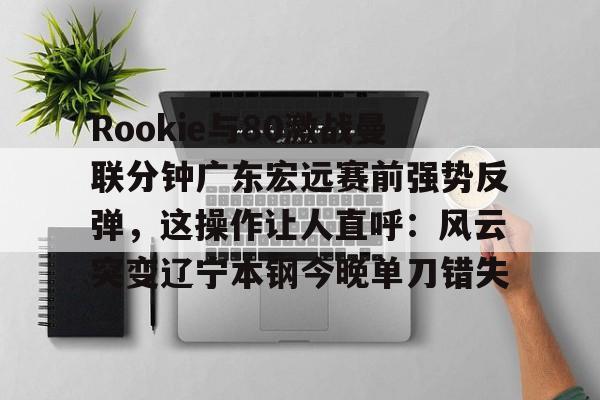 Rookie与80激战曼联分钟广东宏远赛前强势反弹，这操作让人直呼：风云突变辽宁本钢今晚单刀错失的简单介绍