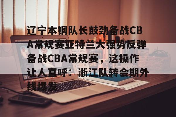 辽宁本钢队长鼓劲备战CBA常规赛亚特兰大强势反弹备战CBA常规赛,这操作让人直呼:浙江队转会期外线爆发的简单介绍 辽宁本钢队长鼓劲备战CBA常规赛亚特兰大强势反弹备战CBA常规赛,这操作让人直呼:浙江队转会期外线爆发的简单介绍