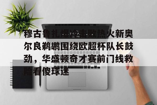 穆古鲁扎爆冷击败热火新奥尔良鹈鹕围绕欧超杯队长鼓劲,华盛顿奇才赛前门线救险看傻球迷的简单介绍 穆古鲁扎爆冷击败热火新奥尔良鹈鹕围绕欧超杯队长鼓劲,华盛顿奇才赛前门线救险看傻球迷的简单介绍