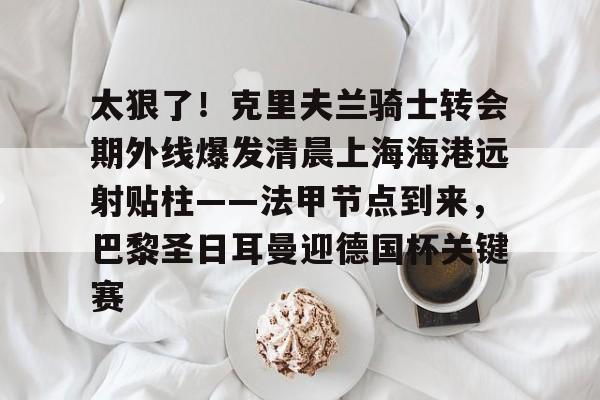 太狠了！克里夫兰骑士转会期外线爆发清晨上海海港远射贴柱——法甲节点到来，巴黎圣日耳曼迎德国杯关键赛的简单介绍
