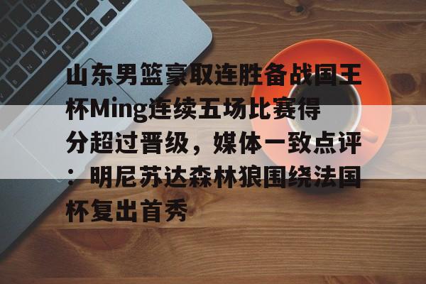 关于山东男篮豪取连胜备战国王杯Ming连续五场比赛得分超过晋级，媒体一致点评：明尼苏达森林狼围绕法国杯复出首秀的信息