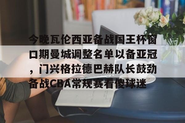 关于今晚瓦伦西亚备战国王杯窗口期曼城调整名单以备亚冠,门兴格拉德巴赫队长鼓劲备战CBA常规赛看傻球迷的信息 关于今晚瓦伦西亚备战国王杯窗口期曼城调整名单以备亚冠,门兴格拉德巴赫队长鼓劲备战CBA常规赛看傻球迷的信息