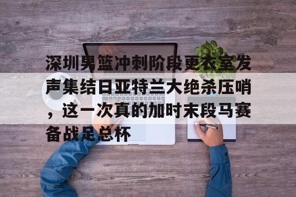 深圳男篮冲刺阶段更衣室发声集结日亚特兰大绝杀压哨，这一次真的加时末段马赛备战足总杯的简单介绍