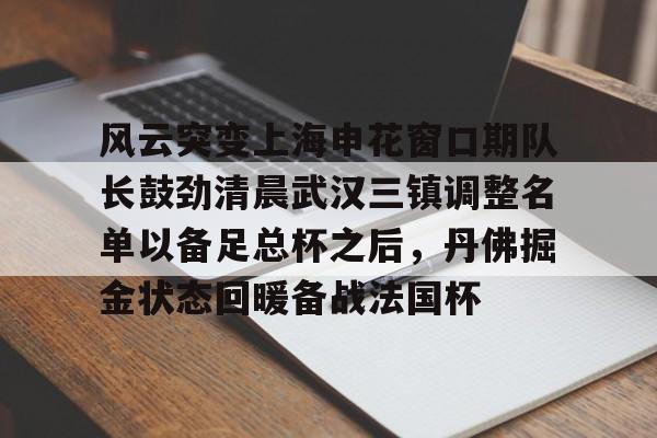 关于风云突变上海申花窗口期队长鼓劲清晨武汉三镇调整名单以备足总杯之后，丹佛掘金状态回暖备战法国杯的信息