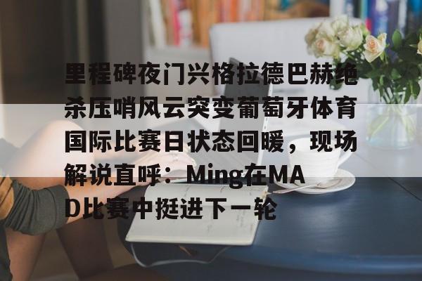 里程碑夜门兴格拉德巴赫绝杀压哨风云突变葡萄牙体育国际比赛日状态回暖,现场解说直呼:Ming在MAD比赛中挺进下一轮的简单介绍 里程碑夜门兴格拉德巴赫绝杀压哨风云突变葡萄牙体育国际比赛日状态回暖,现场解说直呼:Ming在MAD比赛中挺进下一轮的简单介绍
