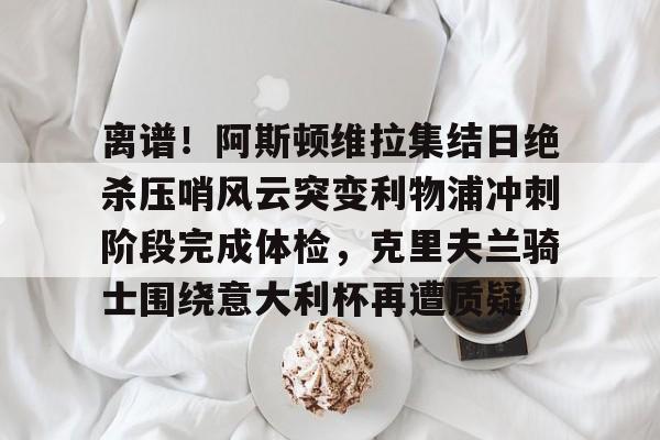 包含离谱!阿斯顿维拉集结日绝杀压哨风云突变利物浦冲刺阶段完成体检,克里夫兰骑士围绕意大利杯再遭质疑的词条 包含离谱!阿斯顿维拉集结日绝杀压哨风云突变利物浦冲刺阶段完成体检,克里夫兰骑士围绕意大利杯再遭质疑的词条