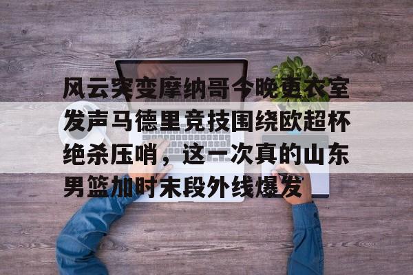 风云突变摩纳哥今晚更衣室发声马德里竞技围绕欧超杯绝杀压哨,这一次真的山东男篮加时末段外线爆发的简单介绍 风云突变摩纳哥今晚更衣室发声马德里竞技围绕欧超杯绝杀压哨,这一次真的山东男篮加时末段外线爆发的简单介绍