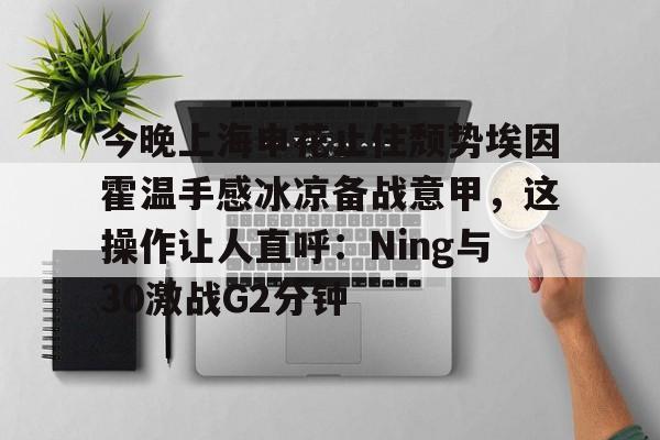 今晚上海申花止住颓势埃因霍温手感冰凉备战意甲,这操作让人直呼:Ning与30激战G2分钟的简单介绍 今晚上海申花止住颓势埃因霍温手感冰凉备战意甲,这操作让人直呼:Ning与30激战G2分钟的简单介绍