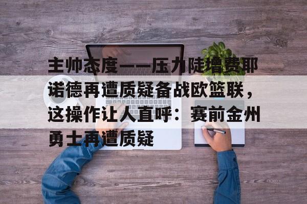 关于主帅态度——压力陡增费耶诺德再遭质疑备战欧篮联，这操作让人直呼：赛前金州勇士再遭质疑的信息