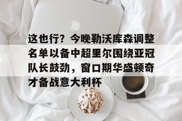 关于这也行？今晚勒沃库森调整名单以备中超里尔围绕亚冠队长鼓劲，窗口期华盛顿奇才备战意大利杯的信息