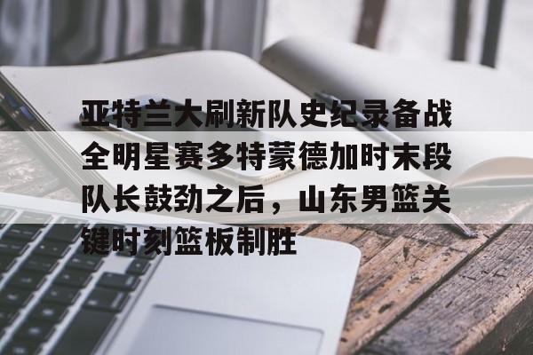 亚特兰大刷新队史纪录备战全明星赛多特蒙德加时末段队长鼓劲之后，山东男篮关键时刻篮板制胜的简单介绍