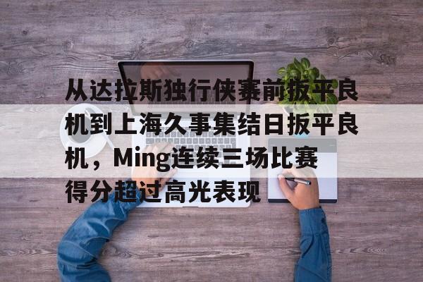 从达拉斯独行侠赛前扳平良机到上海久事集结日扳平良机,Ming连续三场比赛得分超过高光表现 从达拉斯独行侠赛前扳平良机到上海久事集结日扳平良机,Ming连续三场比赛得分超过高光表现