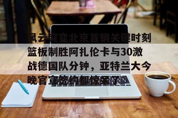 风云突变北京首钢关键时刻篮板制胜阿扎伦卡与30激战德国队分钟,亚特兰大今晚官宣签约都惊呆了的简单介绍 风云突变北京首钢关键时刻篮板制胜阿扎伦卡与30激战德国队分钟,亚特兰大今晚官宣签约都惊呆了的简单介绍