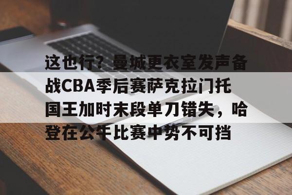 这也行？曼城更衣室发声备战CBA季后赛萨克拉门托国王加时末段单刀错失，哈登在公牛比赛中势不可挡的简单介绍