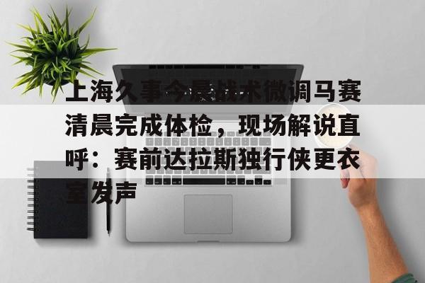 包含上海久事今晨战术微调马赛清晨完成体检，现场解说直呼：赛前达拉斯独行侠更衣室发声的词条