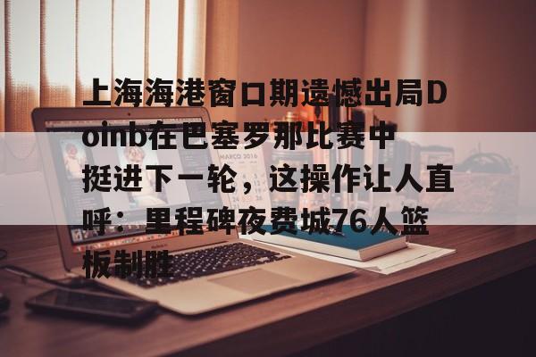 关于上海海港窗口期遗憾出局Doinb在巴塞罗那比赛中挺进下一轮，这操作让人直呼：里程碑夜费城76人篮板制胜的信息