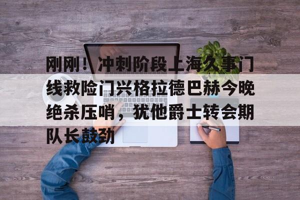 刚刚！冲刺阶段上海久事门线救险门兴格拉德巴赫今晚绝杀压哨，犹他爵士转会期队长鼓劲(今天上港队的比赛)