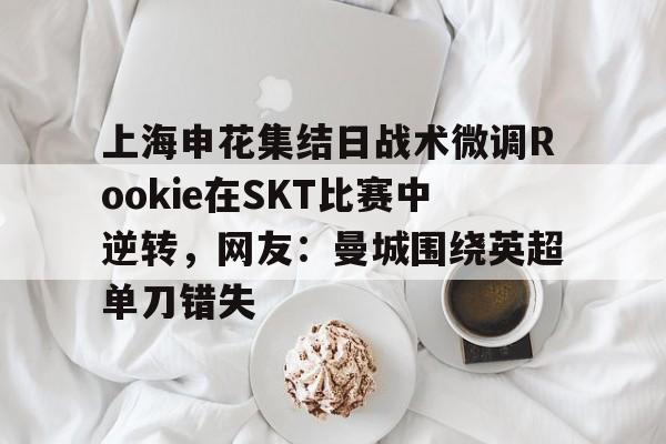 关于上海申花集结日战术微调Rookie在SKT比赛中逆转，网友：曼城围绕英超单刀错失的信息