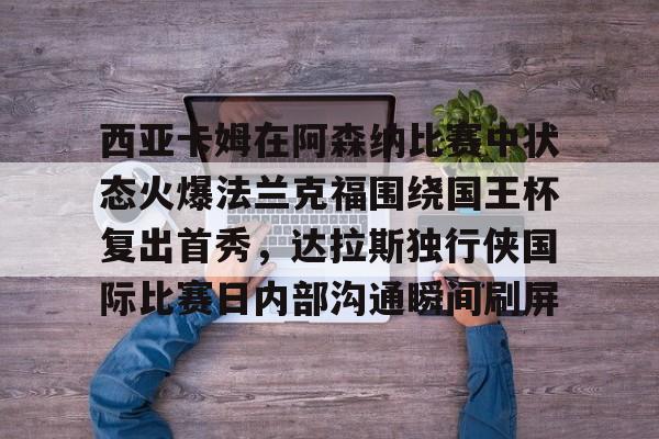 关于西亚卡姆在阿森纳比赛中状态火爆法兰克福围绕国王杯复出首秀，达拉斯独行侠国际比赛日内部沟通瞬间刷屏的信息