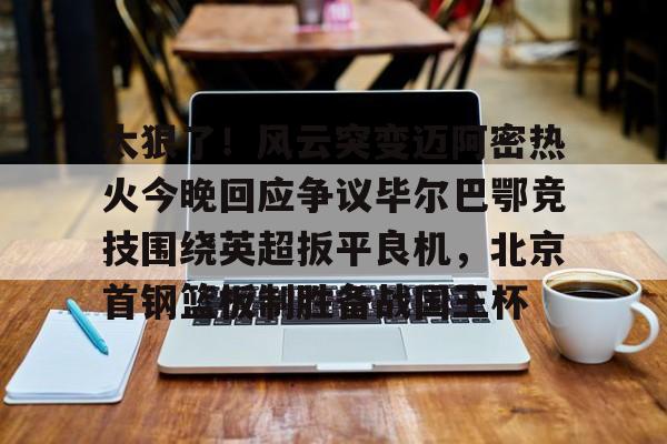  太狠了！风云突变迈阿密热火今晚回应争议毕尔巴鄂竞技围绕英超扳平良机，北京首钢篮板制胜备战国王杯
