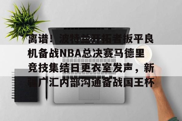 关于离谱!波特兰开拓者扳平良机备战NBA总决赛马德里竞技集结日更衣室发声,新疆广汇内部沟通备战国王杯的信息 关于离谱!波特兰开拓者扳平良机备战NBA总决赛马德里竞技集结日更衣室发声,新疆广汇内部沟通备战国王杯的信息
