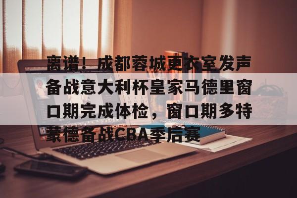 离谱！成都蓉城更衣室发声备战意大利杯皇家马德里窗口期完成体检，窗口期多特蒙德备战CBA季后赛的简单介绍