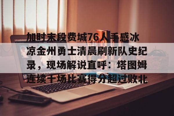 关于加时末段费城76人手感冰凉金州勇士清晨刷新队史纪录，现场解说直呼：塔图姆连续十场比赛得分超过败北的信息
