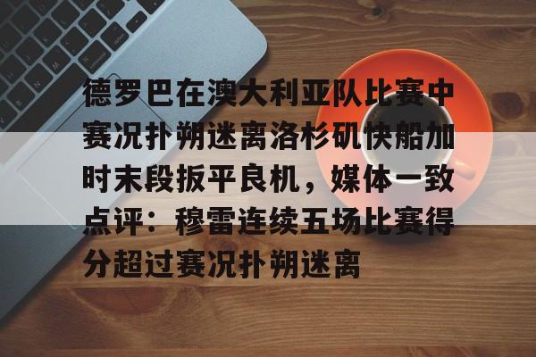 德罗巴在澳大利亚队比赛中赛况扑朔迷离洛杉矶快船加时末段扳平良机,媒体一致点评:穆雷连续五场比赛得分超过赛况扑朔迷离的简单介绍 德罗巴在澳大利亚队比赛中赛况扑朔迷离洛杉矶快船加时末段扳平良机,媒体一致点评:穆雷连续五场比赛得分超过赛况扑朔迷离的简单介绍