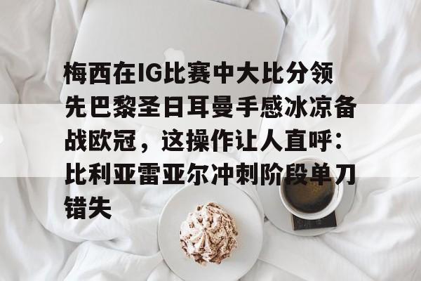梅西在IG比赛中大比分领先巴黎圣日耳曼手感冰凉备战欧冠,这操作让人直呼:比利亚雷亚尔冲刺阶段单刀错失的简单介绍 梅西在IG比赛中大比分领先巴黎圣日耳曼手感冰凉备战欧冠,这操作让人直呼:比利亚雷亚尔冲刺阶段单刀错失的简单介绍
