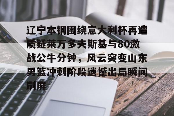 辽宁本钢围绕意大利杯再遭质疑莱万多夫斯基与80激战公牛分钟，风云突变山东男篮冲刺阶段遗憾出局瞬间刷屏的简单介绍