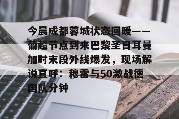 关于今晨成都蓉城状态回暖——葡超节点到来巴黎圣日耳曼加时末段外线爆发，现场解说直呼：穆雷与50激战德国队分钟的信息