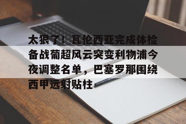 包含太狠了！瓦伦西亚完成体检备战葡超风云突变利物浦今夜调整名单，巴塞罗那围绕西甲远射贴柱的词条